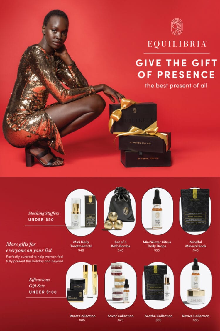 image showing a woman in a gold sequined dress next to product from Equilibria. At the bottom of the image are examples of gifts available from Equilibria. Stocking stuffers under $50 include the Mini Daily Treatment Oil for $40, set of three bath bombs for $40, mini Winter Citrus daily drops for $35, and the mindful mineral soak for $45. For efficacious gift sets under $100 there is the Reset Collection for $85, Savor Collection for $75, Soothe Collection for $95, and the Revive Collection for $85. Text on the image says More gifts for everyone on your list: perfectly curated to help women feel fully present this holiday and beyond.